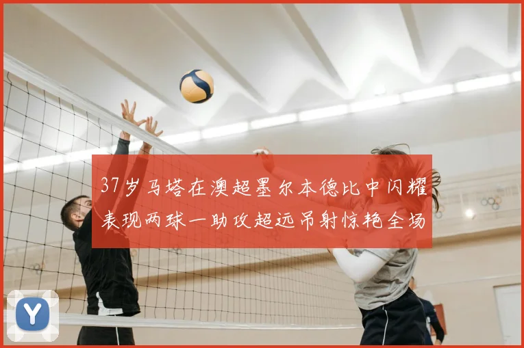 37岁马塔在澳超墨尔本德比中闪耀表现两球一助攻超远吊射惊艳全场