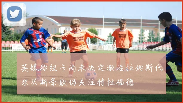 英媒称纽卡尚未决定激活拉姆斯代尔买断条款仍关注特拉福德