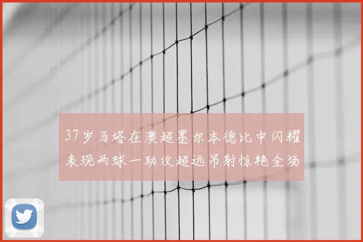 37岁马塔在澳超墨尔本德比中闪耀表现两球一助攻超远吊射惊艳全场
