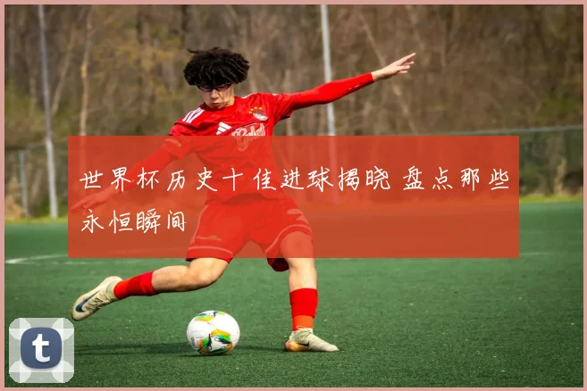 世界杯历史十佳进球揭晓 盘点那些永恒瞬间