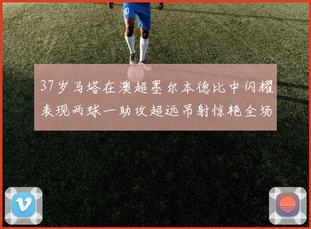 37岁马塔在澳超墨尔本德比中闪耀表现两球一助攻超远吊射惊艳全场