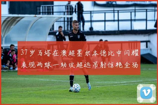 37岁马塔在澳超墨尔本德比中闪耀表现两球一助攻超远吊射惊艳全场