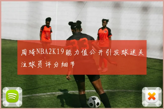 周琦NBA2K19能力值公开引发球迷关注球员评分细节