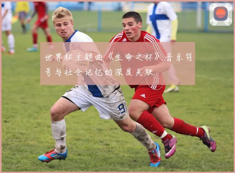 世界杯主题曲《生命之杯》音乐符号与社会记忆的深度关联