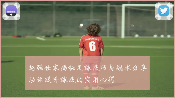 赵强独家揭秘足球技巧与战术分享助你提升球技的实用心得