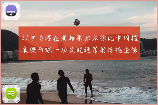 37岁马塔在澳超墨尔本德比中闪耀表现两球一助攻超远吊射惊艳全场