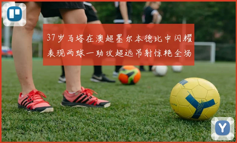 37岁马塔在澳超墨尔本德比中闪耀表现两球一助攻超远吊射惊艳全场