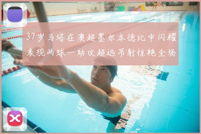 37岁马塔在澳超墨尔本德比中闪耀表现两球一助攻超远吊射惊艳全场