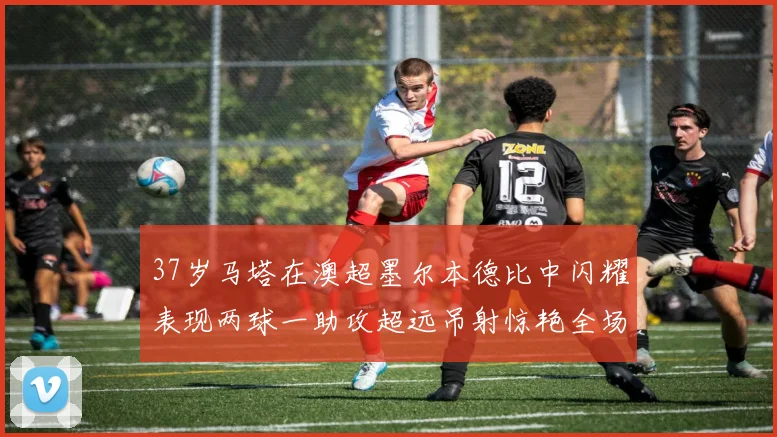37岁马塔在澳超墨尔本德比中闪耀表现两球一助攻超远吊射惊艳全场