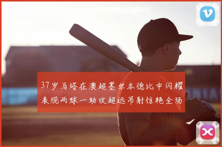 37岁马塔在澳超墨尔本德比中闪耀表现两球一助攻超远吊射惊艳全场