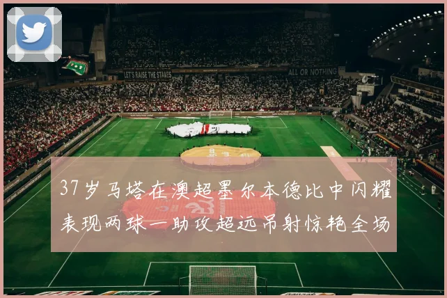 37岁马塔在澳超墨尔本德比中闪耀表现两球一助攻超远吊射惊艳全场