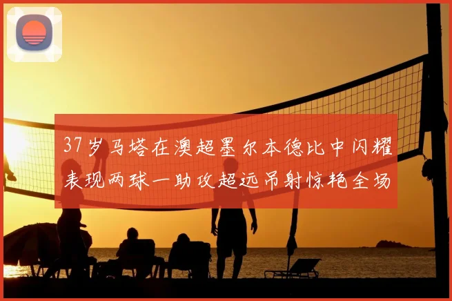 37岁马塔在澳超墨尔本德比中闪耀表现两球一助攻超远吊射惊艳全场