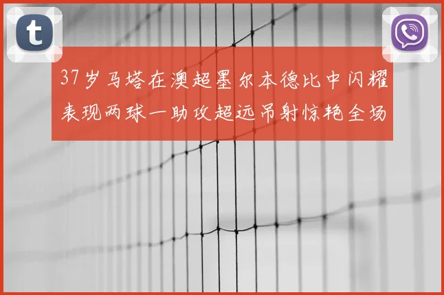 37岁马塔在澳超墨尔本德比中闪耀表现两球一助攻超远吊射惊艳全场