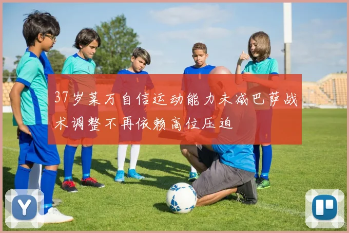 37岁莱万自信运动能力未减巴萨战术调整不再依赖高位压迫