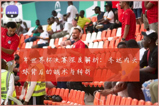 年世界杯决赛深度解析:齐达内头球背后的战术与转折