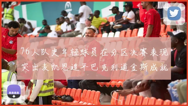 76人队史年轻球员在分区决赛表现突出麦凯恩追平巴克利道金斯成就
