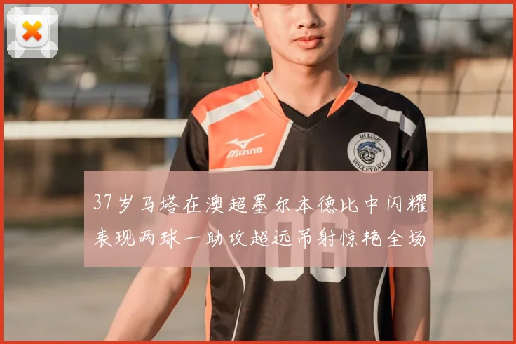 37岁马塔在澳超墨尔本德比中闪耀表现两球一助攻超远吊射惊艳全场