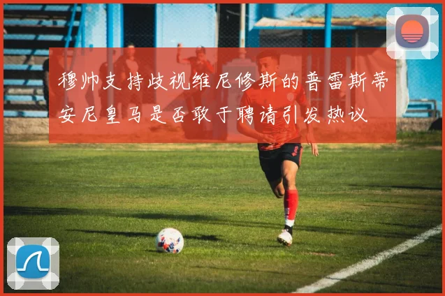 穆帅支持歧视维尼修斯的普雷斯蒂安尼皇马是否敢于聘请引发热议