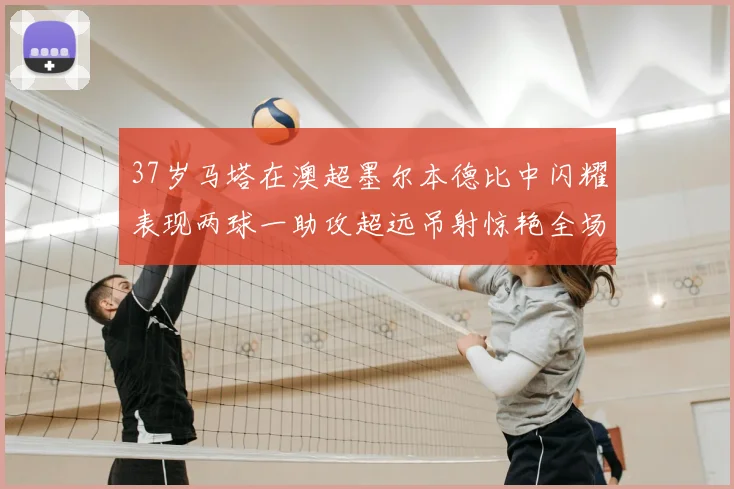 37岁马塔在澳超墨尔本德比中闪耀表现两球一助攻超远吊射惊艳全场