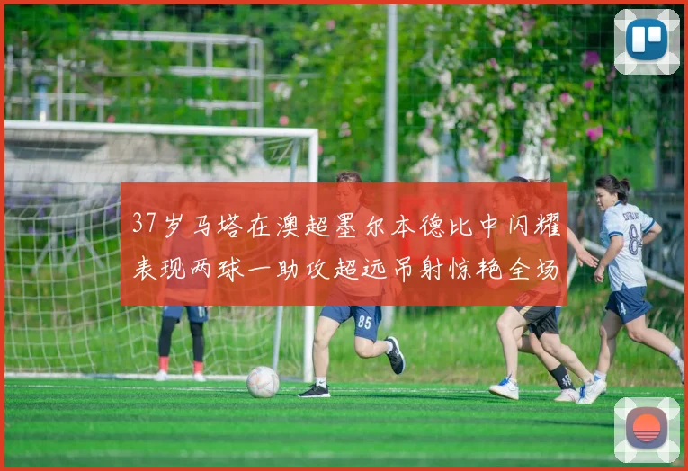 37岁马塔在澳超墨尔本德比中闪耀表现两球一助攻超远吊射惊艳全场