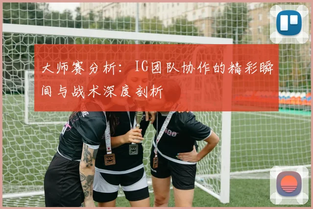 大师赛分析:IG团队协作的精彩瞬间与战术深度剖析