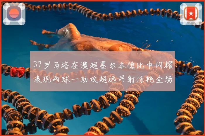 37岁马塔在澳超墨尔本德比中闪耀表现两球一助攻超远吊射惊艳全场