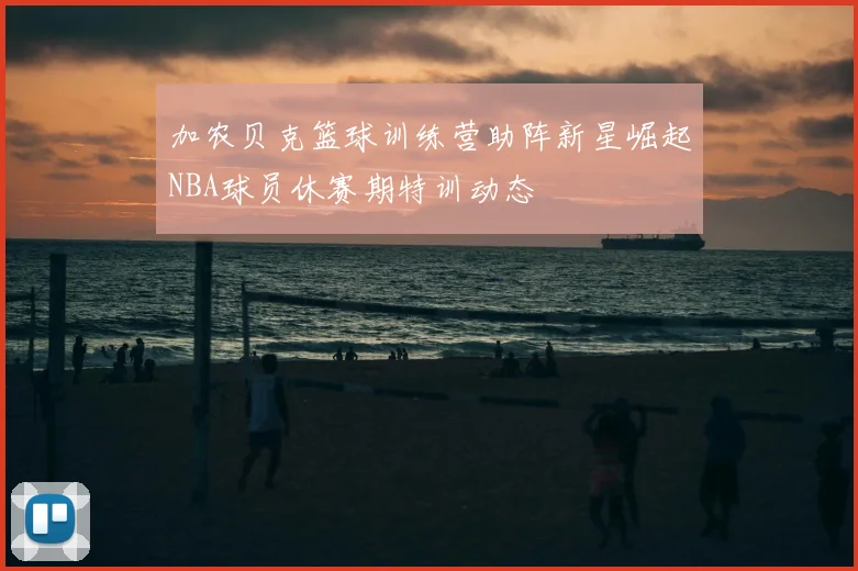 加农贝克篮球训练营助阵新星崛起NBA球员休赛期特训动态