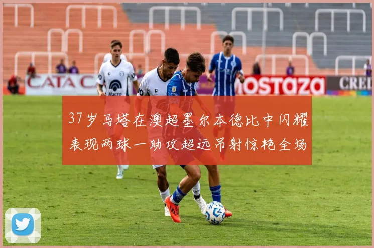 37岁马塔在澳超墨尔本德比中闪耀表现两球一助攻超远吊射惊艳全场