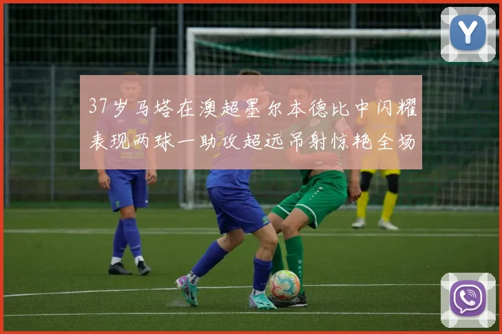37岁马塔在澳超墨尔本德比中闪耀表现两球一助攻超远吊射惊艳全场