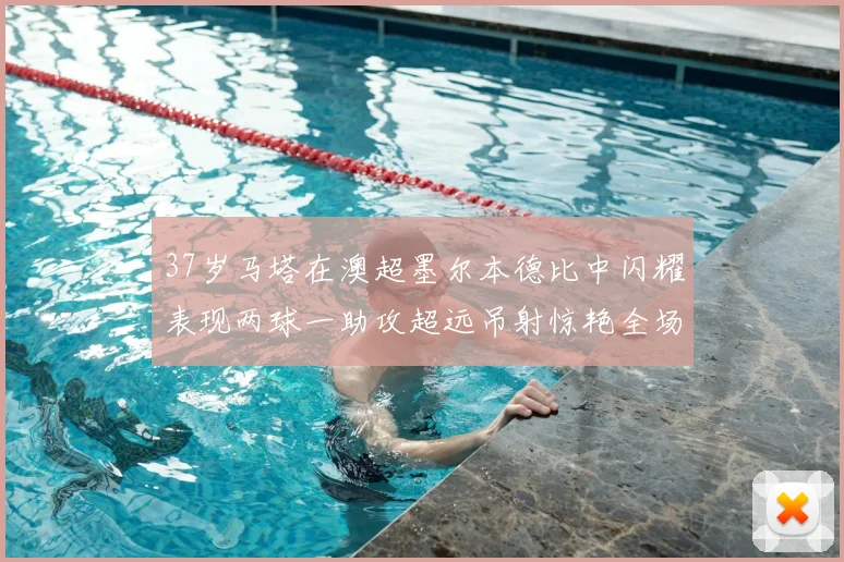 37岁马塔在澳超墨尔本德比中闪耀表现两球一助攻超远吊射惊艳全场