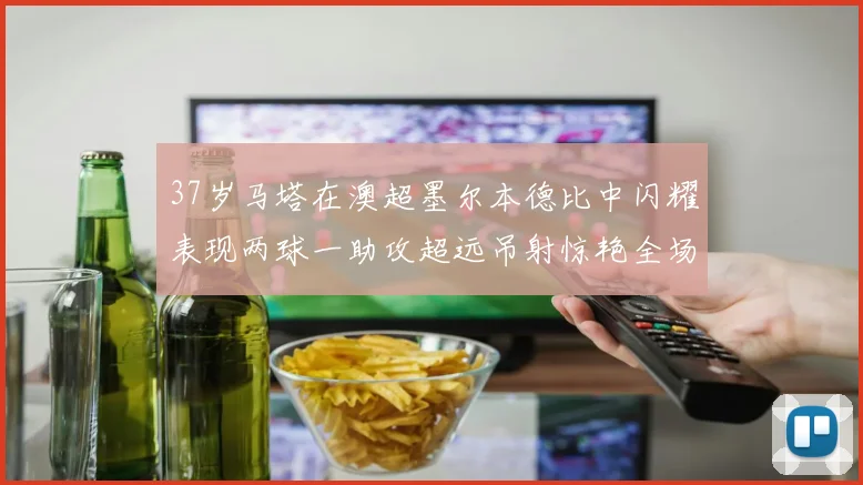 37岁马塔在澳超墨尔本德比中闪耀表现两球一助攻超远吊射惊艳全场