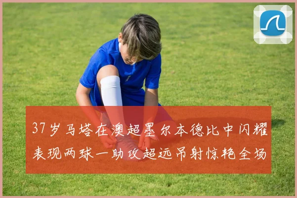 37岁马塔在澳超墨尔本德比中闪耀表现两球一助攻超远吊射惊艳全场