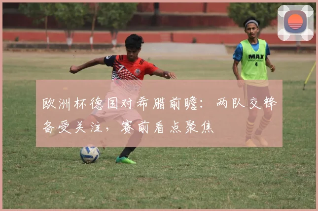 欧洲杯德国对希腊前瞻:两队交锋备受关注,赛前看点聚焦