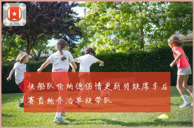 快船队伦纳德伤情更新将缺席季后赛首轮乔治单核带队