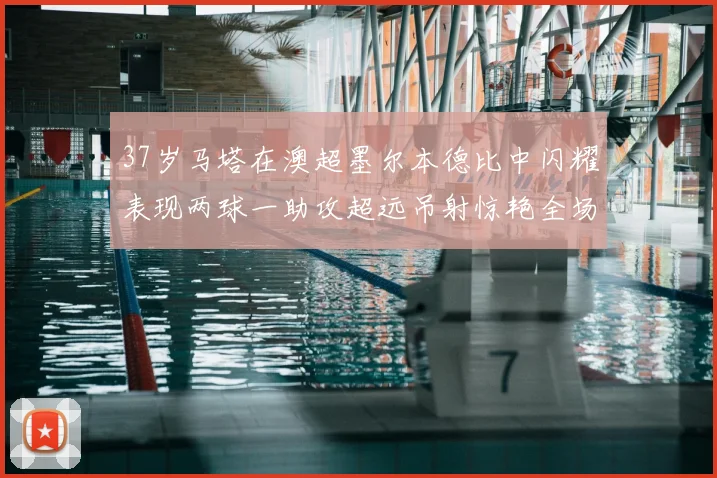 37岁马塔在澳超墨尔本德比中闪耀表现两球一助攻超远吊射惊艳全场