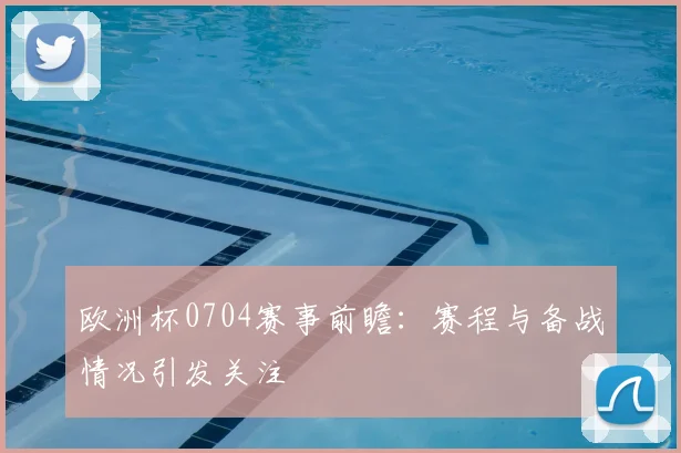 欧洲杯0704赛事前瞻：赛程与备战情况引发关注