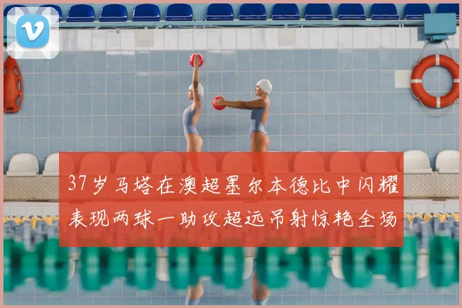 37岁马塔在澳超墨尔本德比中闪耀表现两球一助攻超远吊射惊艳全场