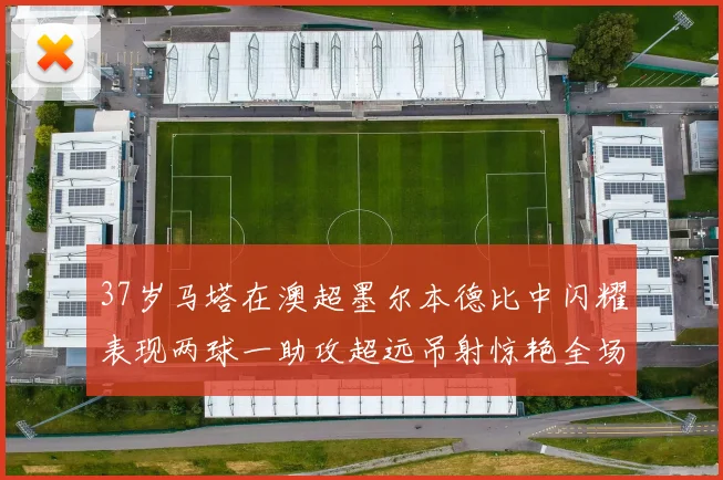 37岁马塔在澳超墨尔本德比中闪耀表现两球一助攻超远吊射惊艳全场