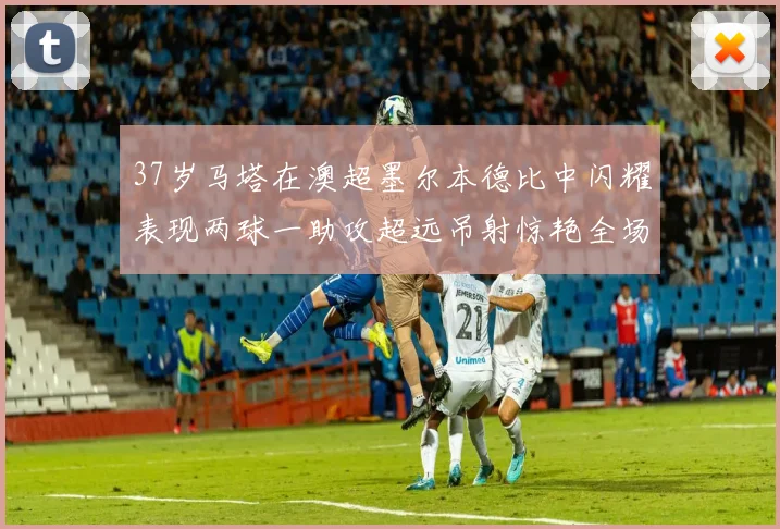37岁马塔在澳超墨尔本德比中闪耀表现两球一助攻超远吊射惊艳全场