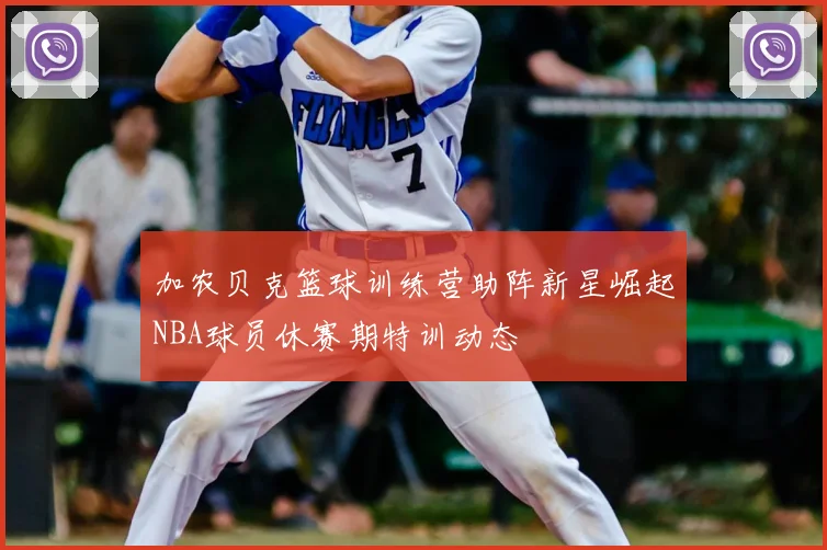 加农贝克篮球训练营助阵新星崛起NBA球员休赛期特训动态
