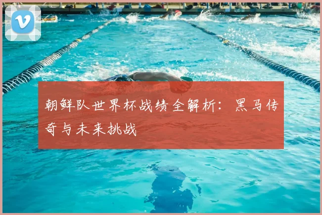 朝鲜队世界杯战绩全解析:黑马传奇与未来挑战