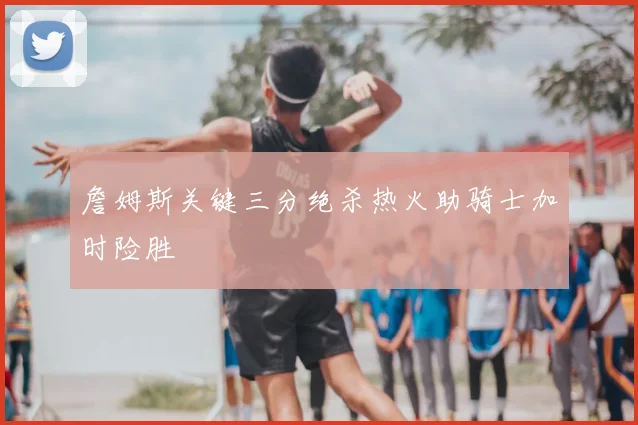 詹姆斯关键三分绝杀热火助骑士加时险胜