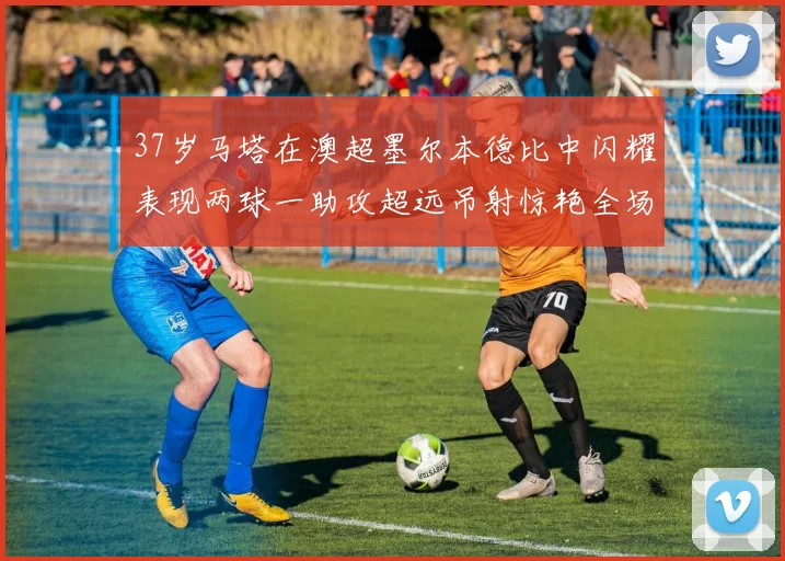 37岁马塔在澳超墨尔本德比中闪耀表现两球一助攻超远吊射惊艳全场