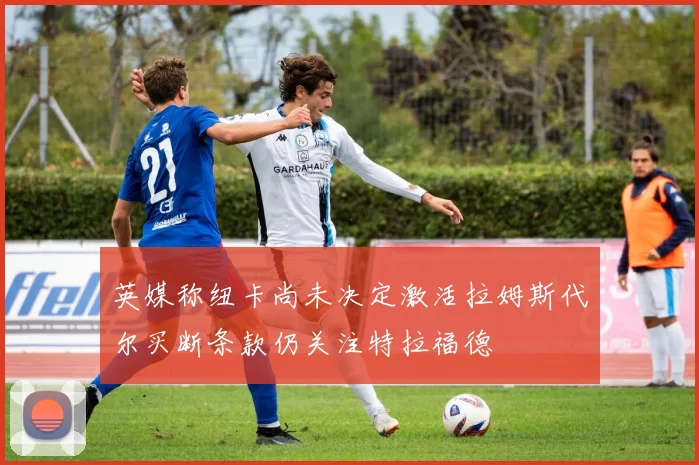 英媒称纽卡尚未决定激活拉姆斯代尔买断条款仍关注特拉福德