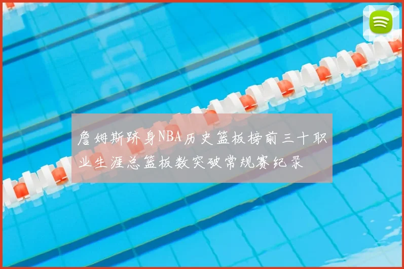詹姆斯跻身NBA历史篮板榜前三十职业生涯总篮板数突破常规赛纪录