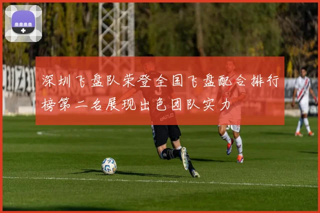 深圳飞盘队荣登全国飞盘配合排行榜第二名展现出色团队实力