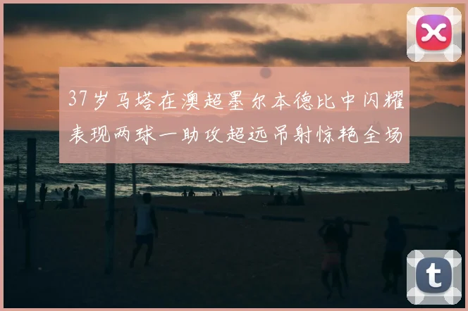 37岁马塔在澳超墨尔本德比中闪耀表现两球一助攻超远吊射惊艳全场