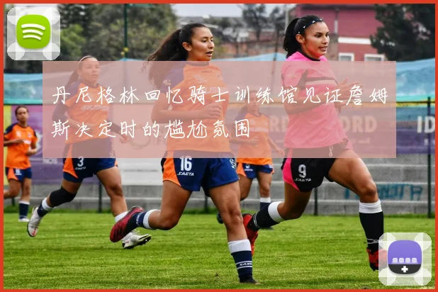 丹尼格林回忆骑士训练馆见证詹姆斯决定时的尴尬氛围