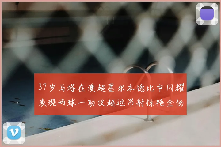 37岁马塔在澳超墨尔本德比中闪耀表现两球一助攻超远吊射惊艳全场