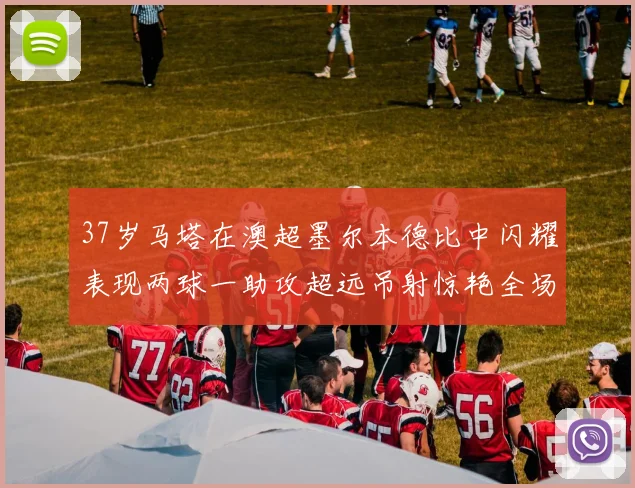 37岁马塔在澳超墨尔本德比中闪耀表现两球一助攻超远吊射惊艳全场